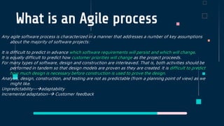 What is an Agile process
Any agile software process is characterized in a manner that addresses a number of key assumptions
about the majority of software projects:
It is difficult to predict in advance which software requirements will persist and which will change.
It is equally difficult to predict how customer priorities will change as the project proceeds.
For many types of software, design and construction are interleaved. That is, both activities should be
performed in tandem so that design models are proven as they are created. It is difficult to predict
how much design is necessary before construction is used to prove the design.
Analysis, design, construction, and testing are not as predictable (from a planning point of view) as we
might like.
Unpredictability--adaptability
Incremental adaptation- Customer feedback
 
