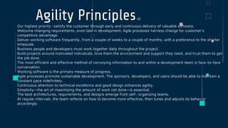 Agility Principles-12
1. Our highest priority -satisfy the customer through early and continuous delivery of valuable software.
2. Welcome changing requirements, even late in development. Agile processes harness change for customer’s
competitive advantage.
3. Deliver working software frequently, from a couple of weeks to a couple of months, with a preference to the shorter
timescale.
4. Business people and developers must work together daily throughout the project.
5. Build projects around motivated individuals. Give them the environment and support they need, and trust them to get
the job done.
6. The most efficient and effective method of conveying information to and within a development team is face-to-face
conversation.
7. Working software is the primary measure of progress.
8. Agile processes promote sustainable development. The sponsors, developers, and users should be able to maintain a
constant pace indefinitely.
9. Continuous attention to technical excellence and good design enhances agility.
10. Simplicity—the art of maximizing the amount of work not done—is essential.
11. The best architectures, requirements, and designs emerge from self– organizing teams.
12. At regular intervals, the team reflects on how to become more effective, then tunes and adjusts its behavior
accordingly.
 