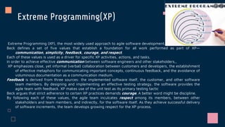 Extreme Programming(XP)
Extreme Programming (XP), the most widely used approach to agile software development.
Beck defines a set of five values that establish a foundation for all work performed as part of XP—
communication, simplicity, feedback, courage, and respect.
Each of these values is used as a driver for specific XP activities, actions, and tasks.
In order to achieve effective communication between software engineers and other stakeholders,,
XP emphasizes close, yet informal (verbal) collaboration between customers and developers, the establishment
of effective metaphors for communicating important concepts, continuous feedback, and the avoidance of
voluminous documentation as a communication medium.
Feedback is derived from three sources: the implemented software itself, the customer, and other software
team members. By designing and implementing an effective testing strategy, the software provides the
agile team with feedback. XP makes use of the unit test as its primary testing tactic
Beck argues that strict adherence to certain XP practices demands courage. A better word might be discipline.
By following each of these values, the agile team inculcates respect among its members, between other
stakeholders and team members, and indirectly, for the software itself. As they achieve successful delivery
of software increments, the team develops growing respect for the XP process.
 