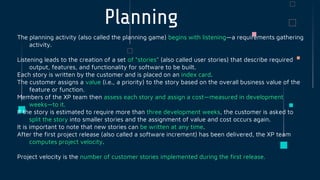 The planning activity (also called the planning game) begins with listening—a requirements gathering
activity.
Listening leads to the creation of a set of “stories” (also called user stories) that describe required
output, features, and functionality for software to be built.
Each story is written by the customer and is placed on an index card.
The customer assigns a value (i.e., a priority) to the story based on the overall business value of the
feature or function.
Members of the XP team then assess each story and assign a cost—measured in development
weeks—to it.
If the story is estimated to require more than three development weeks, the customer is asked to
split the story into smaller stories and the assignment of value and cost occurs again.
It is important to note that new stories can be written at any time.
After the first project release (also called a software increment) has been delivered, the XP team
computes project velocity.
Project velocity is the number of customer stories implemented during the first release.
Planning
 