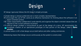 Design
XP design rigorously follows the KIS (keep it simple) principle.
A simple design is always preferred over a more complex representation.
XP encourages the use of CRC cards as an effective mechanism for thinking about the software in an
object-oriented context.
CRC (class-responsibility-collaborator) cards identify and organize the object-oriented classes that are
relevant to the current software increment.
If a difficult design problem is encountered as part of the design of a story, XP recommends the
immediate creation of an operational prototype of that portion of the design, called a spike
solution.
A central notion in XP is that design occurs both before and after coding commences.
Refactoring means that design occurs continuously as the system is constructed.
 