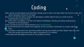 Coding
After stories are developed and preliminary design work is done, the team does not move to code, but
rather develops a series of unit tests
Once the unit test has been created, the developer is better able to focus on what must be
implemented to pass the test.
Once the code is complete, it can be unit-tested immediately, thereby providing instantaneous
feedback to the developers.
A key concept during the coding activity is pair programming.
XP recommends that two people work together at one computer workstation to create code for a
story.
This provides a mechanism for real time problem solving (two heads are often better than one) and
real-time quality assurance (the code is reviewed as it is created).
It also keeps the developers focused on the problem at hand.
 