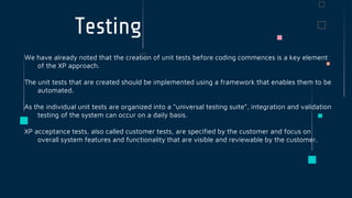 Testing
We have already noted that the creation of unit tests before coding commences is a key element
of the XP approach.
The unit tests that are created should be implemented using a framework that enables them to be
automated.
As the individual unit tests are organized into a “universal testing suite”, integration and validation
testing of the system can occur on a daily basis.
XP acceptance tests, also called customer tests, are specified by the customer and focus on
overall system features and functionality that are visible and reviewable by the customer.
 