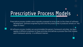 Prescriptive Process Models
Prescriptive process models were originally proposed to bring order to the chaos of software
development. Software engineering work and the product that it produces remain on “the
edge of chaos.”
All software process models can accommodate the generic framework activities, but each
applies a different emphasis to these activities and defines a process flow that invokes
each framework activity in a different manner.
 