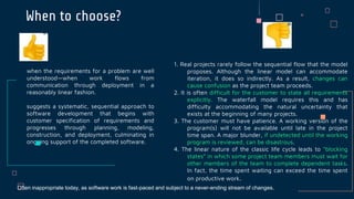 When to choose?
when the requirements for a problem are well
understood—when work flows from
communication through deployment in a
reasonably linear fashion.
suggests a systematic, sequential approach to
software development that begins with
customer specification of requirements and
progresses through planning, modeling,
construction, and deployment, culminating in
ongoing support of the completed software.
1. Real projects rarely follow the sequential flow that the model
proposes. Although the linear model can accommodate
iteration, it does so indirectly. As a result, changes can
cause confusion as the project team proceeds.
2. It is often difficult for the customer to state all requirements
explicitly. The waterfall model requires this and has
difficulty accommodating the natural uncertainty that
exists at the beginning of many projects.
3. The customer must have patience. A working version of the
program(s) will not be available until late in the project
time span. A major blunder, if undetected until the working
program is reviewed, can be disastrous.
4. The linear nature of the classic life cycle leads to “blocking
states” in which some project team members must wait for
other members of the team to complete dependent tasks.
In fact, the time spent waiting can exceed the time spent
on productive work.
Often inappropriate today, as software work is fast-paced and subject to a never-ending stream of changes.
 