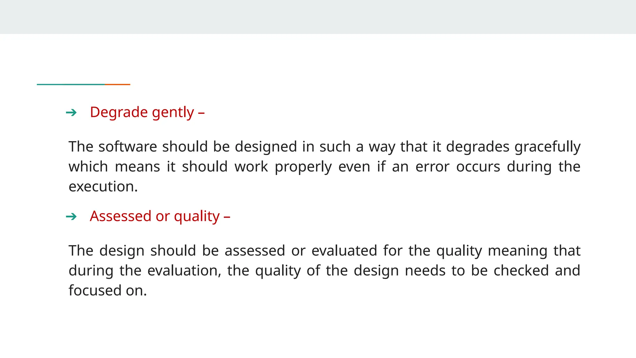 ➔ Degrade gently –
The software should be designed in such a way that it degrades gracefully
which means it should work properly even if an error occurs during the
execution.
➔ Assessed or quality –
The design should be assessed or evaluated for the quality meaning that
during the evaluation, the quality of the design needs to be checked and
focused on.
 