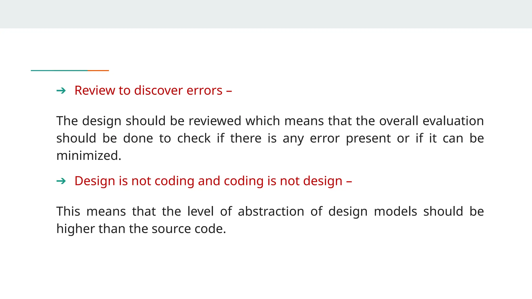 ➔ Review to discover errors –
The design should be reviewed which means that the overall evaluation
should be done to check if there is any error present or if it can be
minimized.
➔ Design is not coding and coding is not design –
This means that the level of abstraction of design models should be
higher than the source code.
 