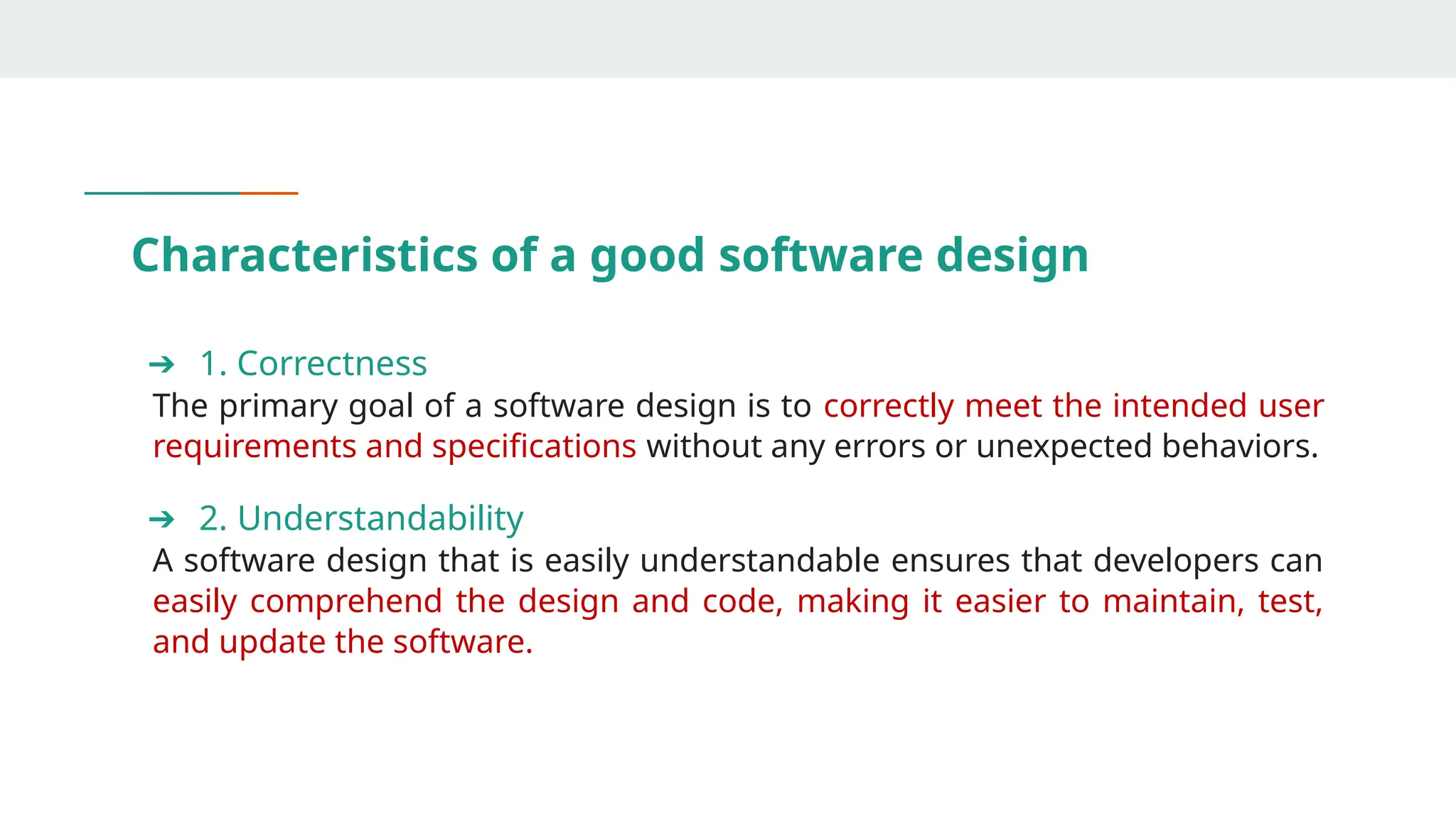 Characteristics of a good software design
➔ 1. Correctness
The primary goal of a software design is to correctly meet the intended user
requirements and specifications without any errors or unexpected behaviors.
➔ 2. Understandability
A software design that is easily understandable ensures that developers can
easily comprehend the design and code, making it easier to maintain, test,
and update the software.
 