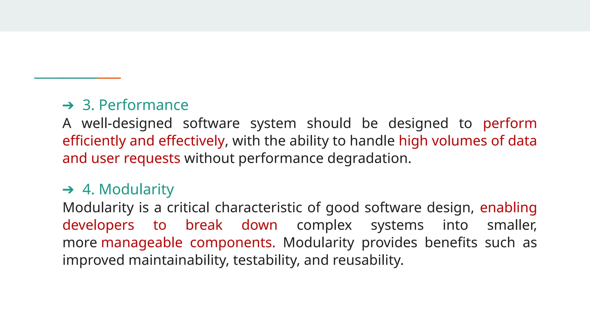 ➔ 3. Performance
A well-designed software system should be designed to perform
efficiently and effectively, with the ability to handle high volumes of data
and user requests without performance degradation.
➔ 4. Modularity
Modularity is a critical characteristic of good software design, enabling
developers to break down complex systems into smaller,
more manageable components. Modularity provides benefits such as
improved maintainability, testability, and reusability.
 
