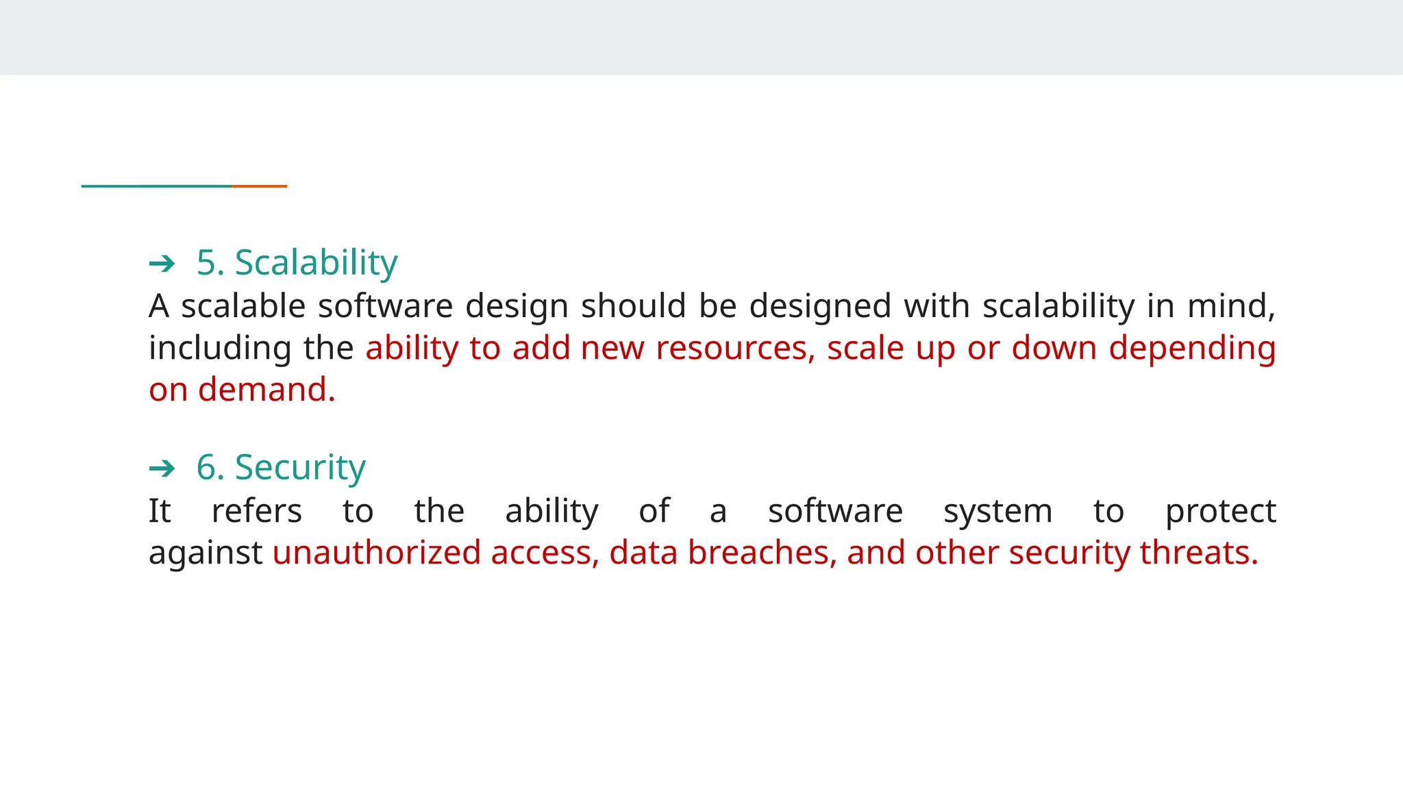 ➔ 5. Scalability
A scalable software design should be designed with scalability in mind,
including the ability to add new resources, scale up or down depending
on demand.
➔ 6. Security
It refers to the ability of a software system to protect
against unauthorized access, data breaches, and other security threats.
 