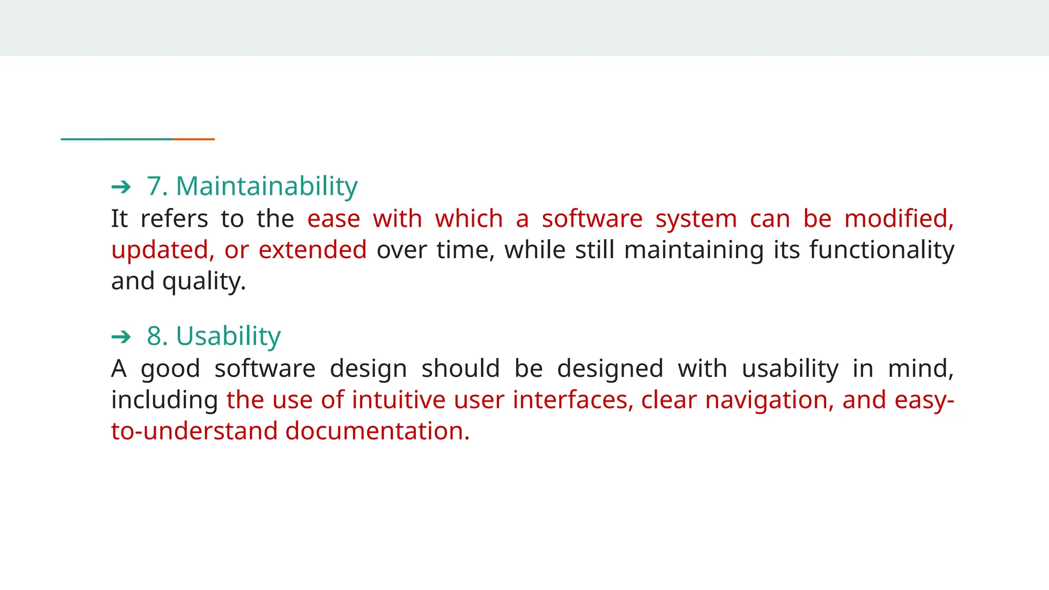 ➔ 7. Maintainability
It refers to the ease with which a software system can be modified,
updated, or extended over time, while still maintaining its functionality
and quality.
➔ 8. Usability
A good software design should be designed with usability in mind,
including the use of intuitive user interfaces, clear navigation, and easy-
to-understand documentation.
 