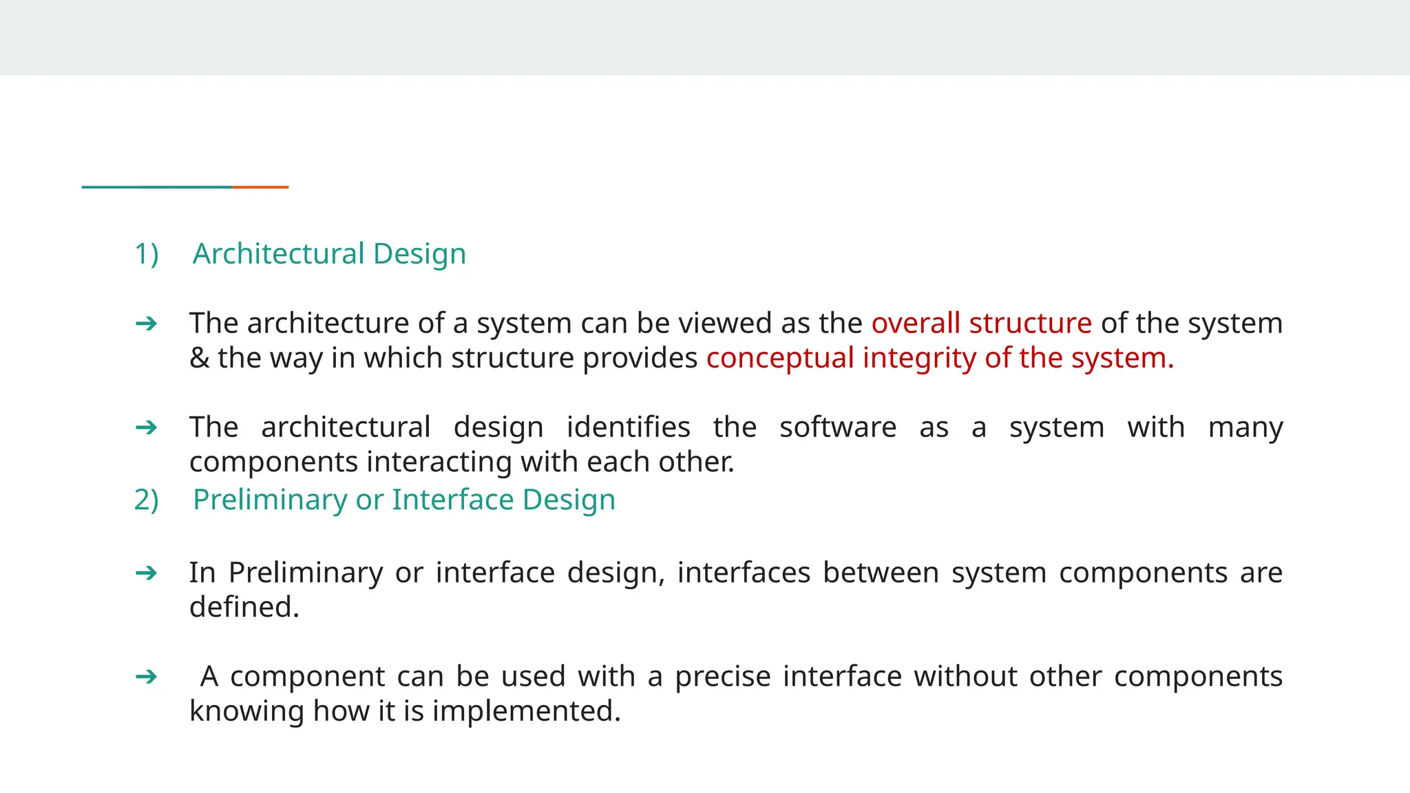 1) Architectural Design
➔ The architecture of a system can be viewed as the overall structure of the system
& the way in which structure provides conceptual integrity of the system.
➔ The architectural design identifies the software as a system with many
components interacting with each other.
2) Preliminary or Interface Design
➔ In Preliminary or interface design, interfaces between system components are
defined.
➔ A component can be used with a precise interface without other components
knowing how it is implemented.
 