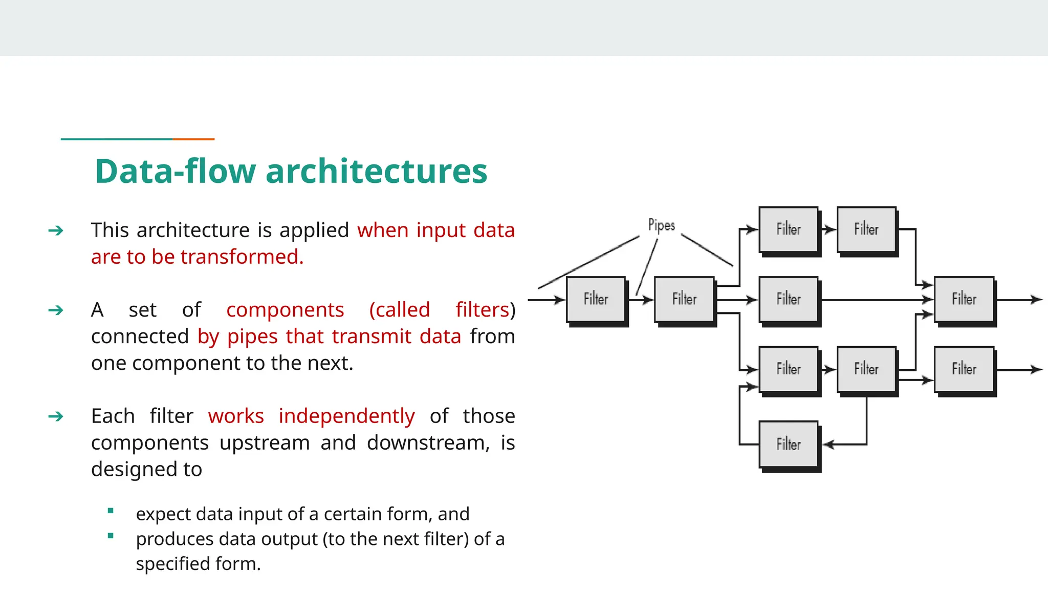 Data-flow architectures
➔ This architecture is applied when input data
are to be transformed.
➔ A set of components (called filters)
connected by pipes that transmit data from
one component to the next.
➔ Each filter works independently of those
components upstream and downstream, is
designed to
 expect data input of a certain form, and
 produces data output (to the next filter) of a
specified form.
 