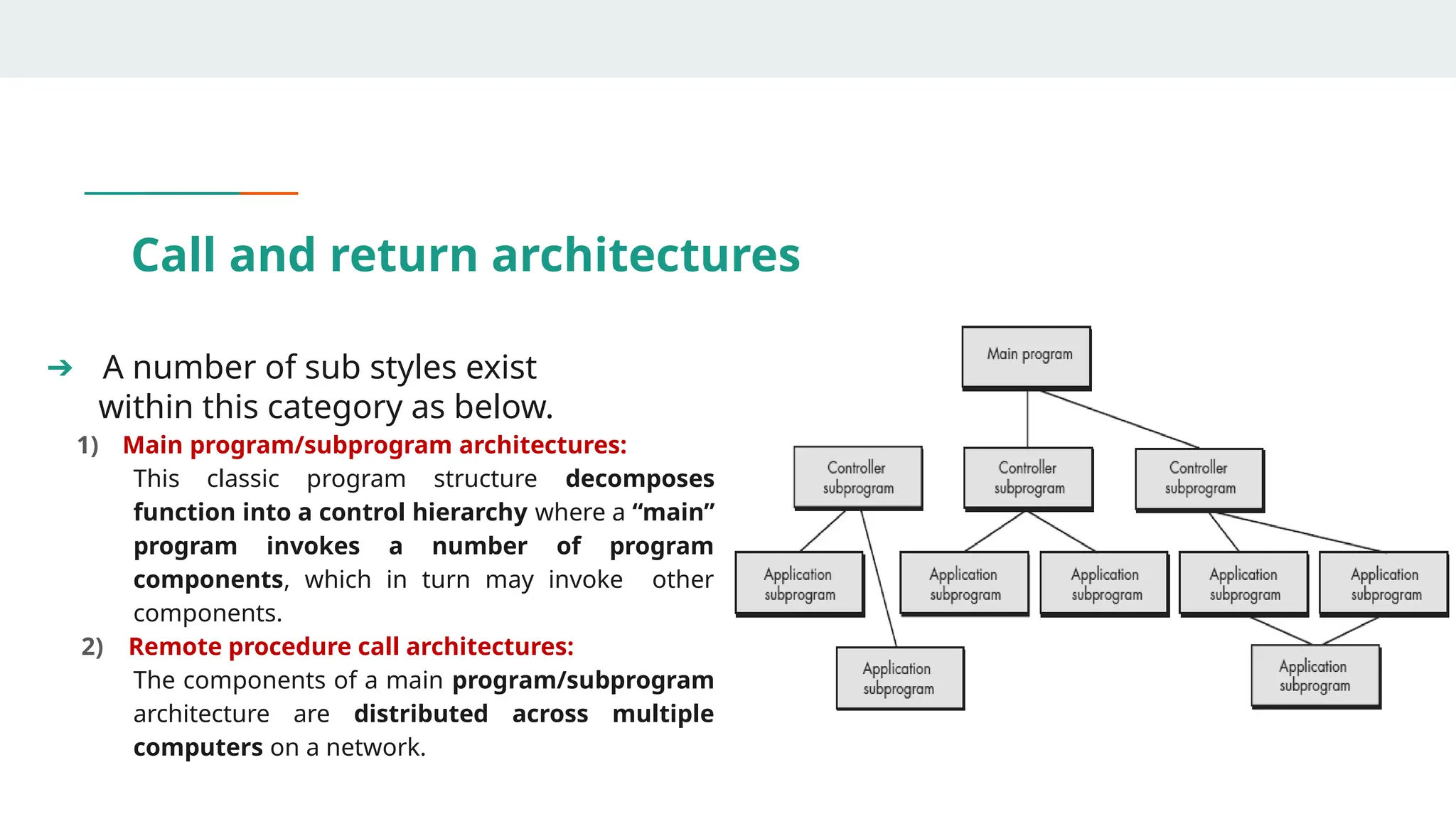 Call and return architectures
➔ A number of sub styles exist
within this category as below.
1) Main program/subprogram architectures:
This classic program structure decomposes
function into a control hierarchy where a “main”
program invokes a number of program
components, which in turn may invoke other
components.
2) Remote procedure call architectures:
The components of a main program/subprogram
architecture are distributed across multiple
computers on a network.
 