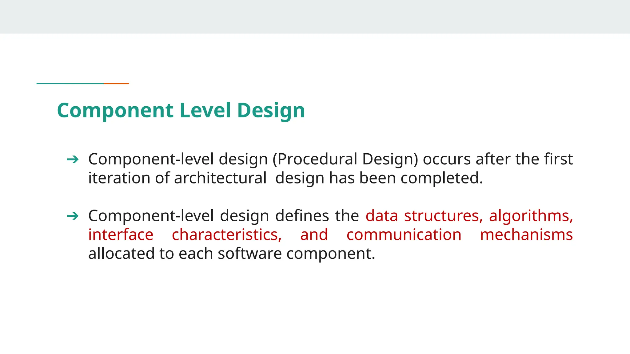 Component Level Design
➔ Component-level design (Procedural Design) occurs after the first
iteration of architectural design has been completed.
➔ Component-level design defines the data structures, algorithms,
interface characteristics, and communication mechanisms
allocated to each software component.
 