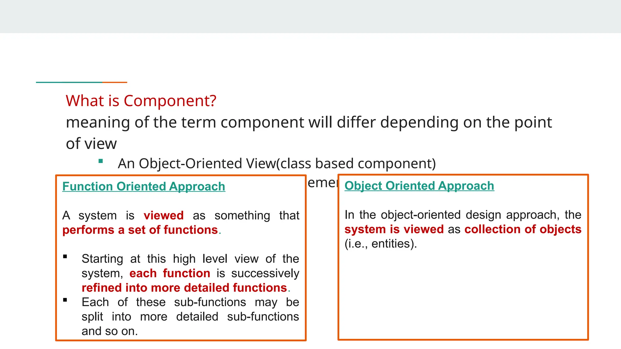 What is Component?
meaning of the term component will differ depending on the point
of view
 An Object-Oriented View(class based component)
 Traditional View (functional element of System)
Function Oriented Approach
A system is viewed as something that
performs a set of functions.
 Starting at this high level view of the
system, each function is successively
refined into more detailed functions.
 Each of these sub-functions may be
split into more detailed sub-functions
and so on.
Object Oriented Approach
In the object-oriented design approach, the
system is viewed as collection of objects
(i.e., entities).
 
