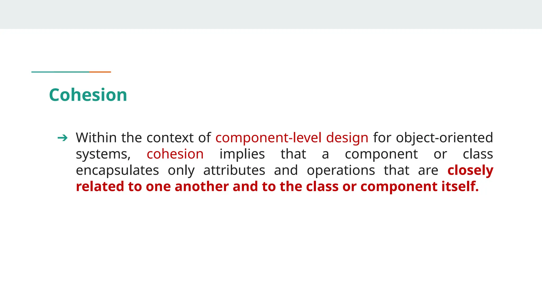 Cohesion
➔ Within the context of component-level design for object-oriented
systems, cohesion implies that a component or class
encapsulates only attributes and operations that are closely
related to one another and to the class or component itself.
 