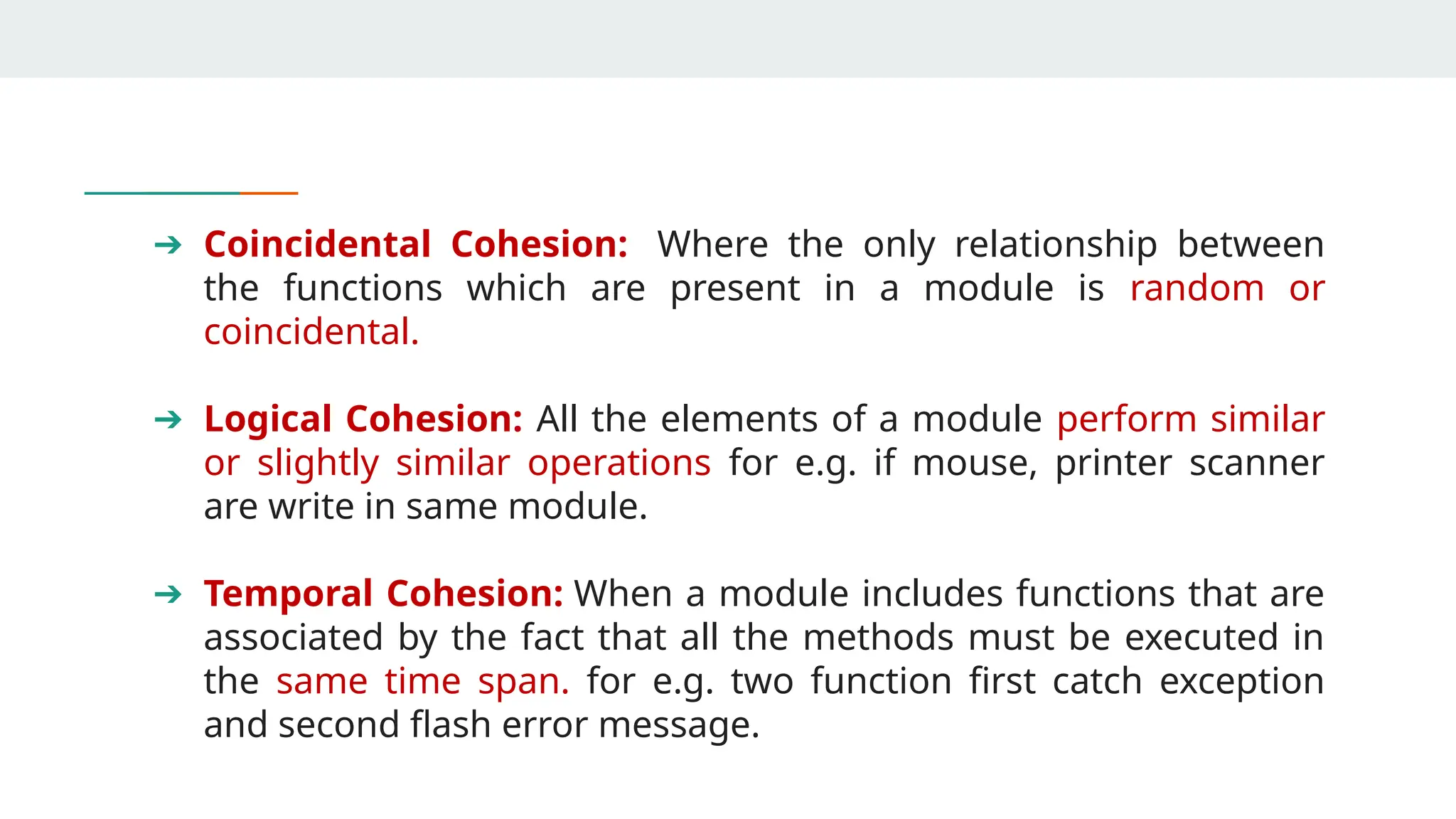 ➔ Coincidental Cohesion: Where the only relationship between
the functions which are present in a module is random or
coincidental.
➔ Logical Cohesion: All the elements of a module perform similar
or slightly similar operations for e.g. if mouse, printer scanner
are write in same module.
➔ Temporal Cohesion: When a module includes functions that are
associated by the fact that all the methods must be executed in
the same time span. for e.g. two function first catch exception
and second flash error message.
 