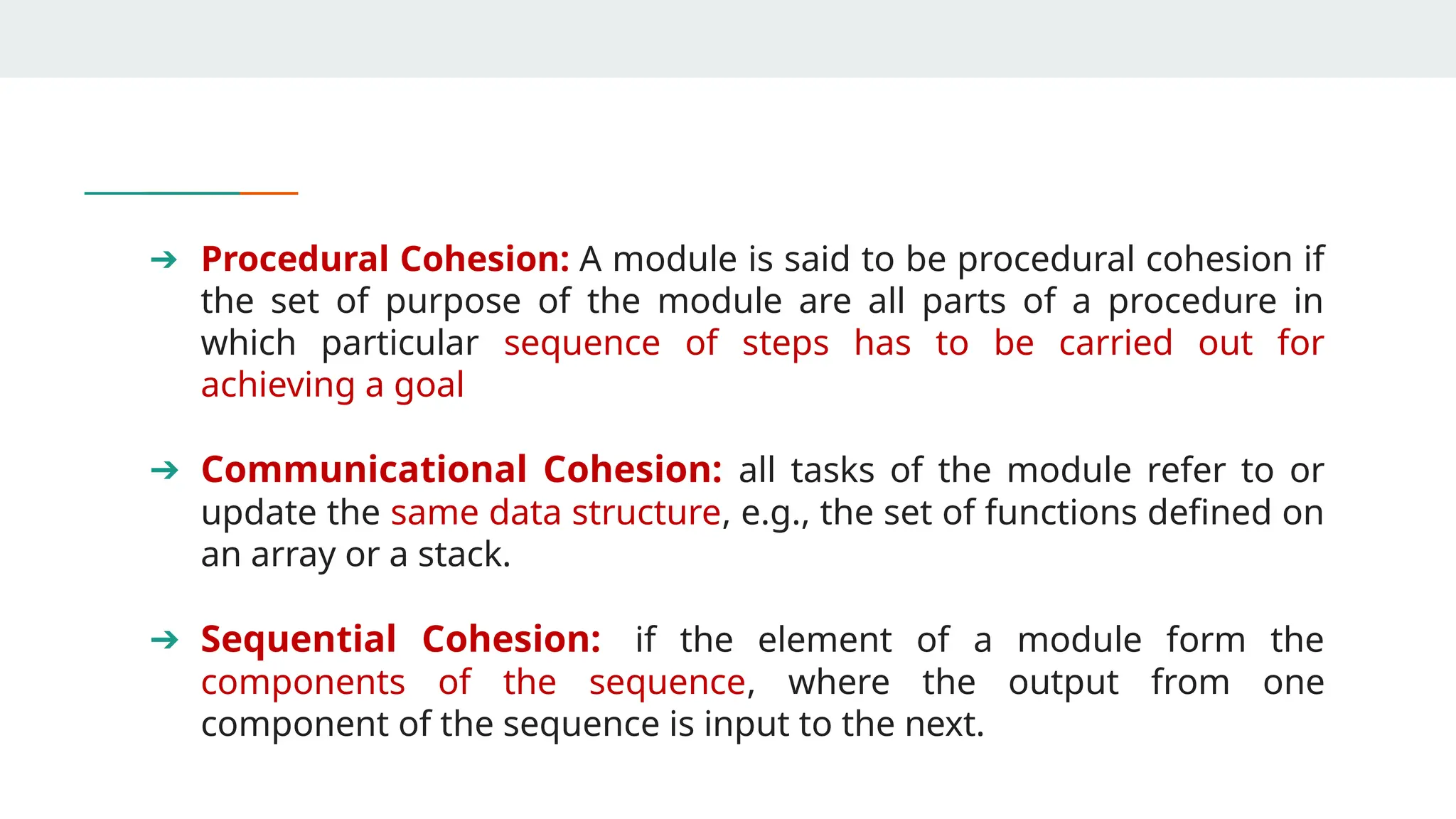 ➔ Procedural Cohesion: A module is said to be procedural cohesion if
the set of purpose of the module are all parts of a procedure in
which particular sequence of steps has to be carried out for
achieving a goal
➔ Communicational Cohesion: all tasks of the module refer to or
update the same data structure, e.g., the set of functions defined on
an array or a stack.
➔ Sequential Cohesion: if the element of a module form the
components of the sequence, where the output from one
component of the sequence is input to the next.
 