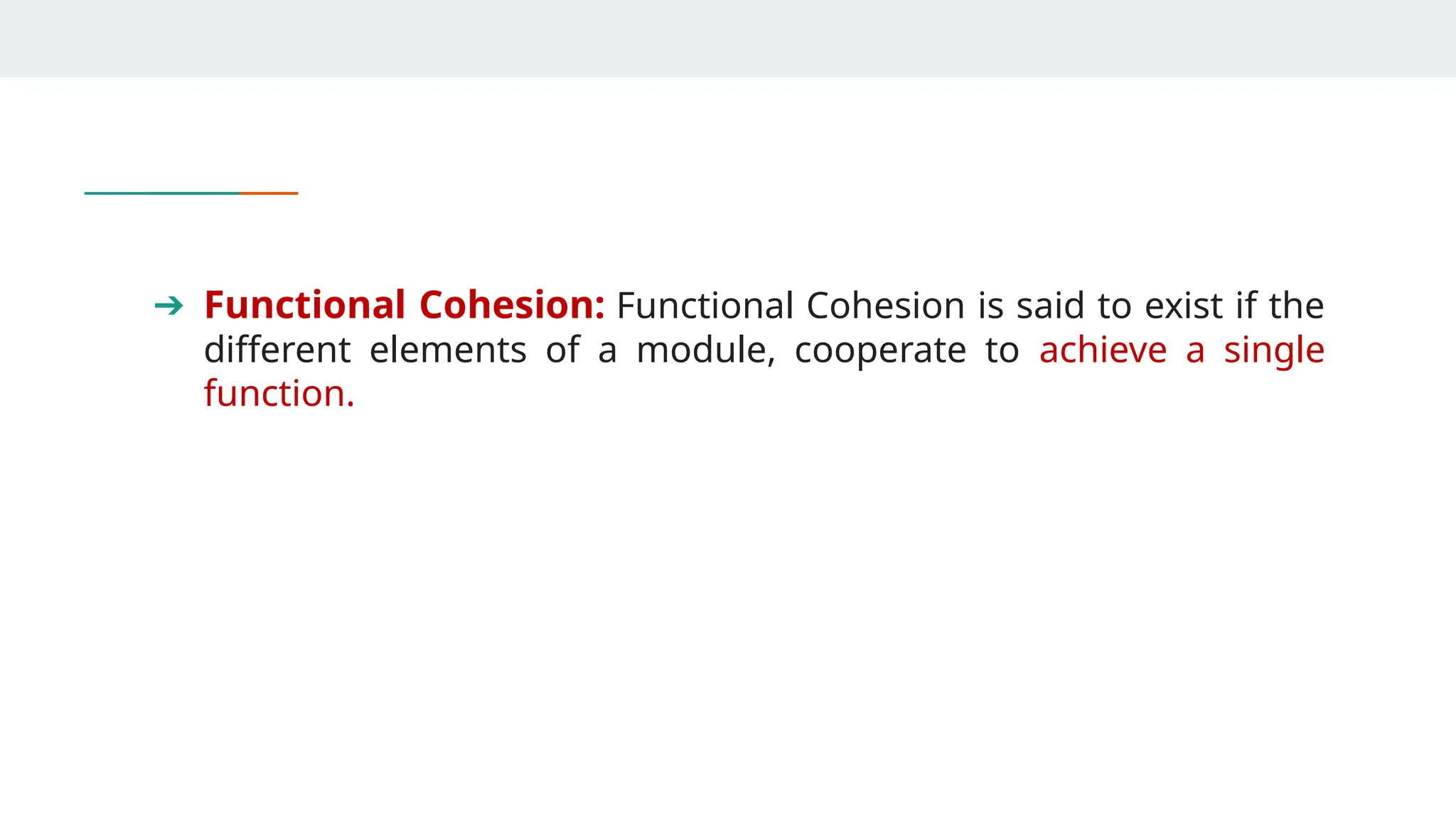 ➔ Functional Cohesion: Functional Cohesion is said to exist if the
different elements of a module, cooperate to achieve a single
function.
 