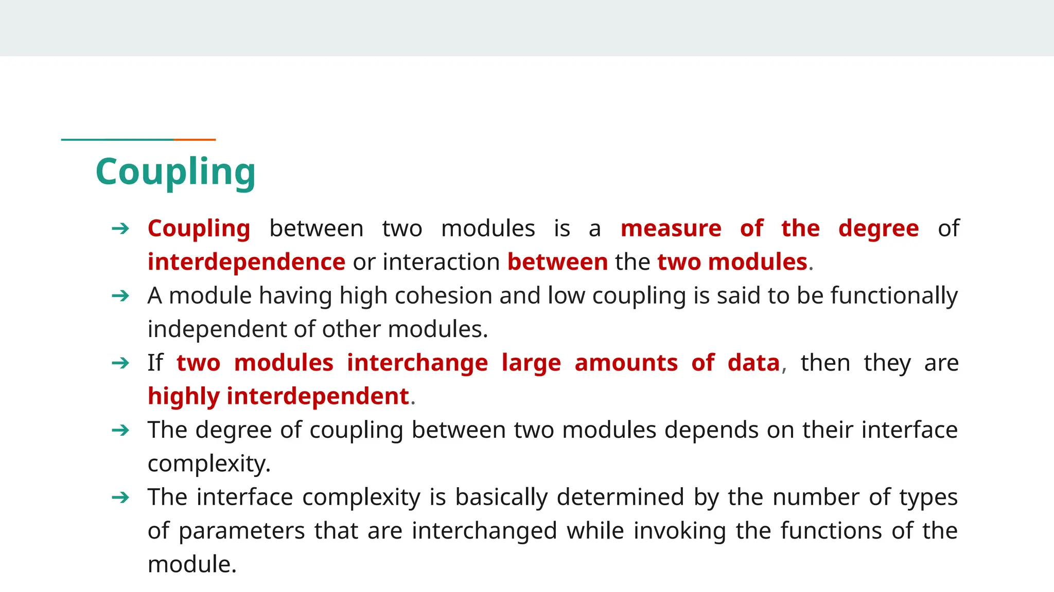 Coupling
➔ Coupling between two modules is a measure of the degree of
interdependence or interaction between the two modules.
➔ A module having high cohesion and low coupling is said to be functionally
independent of other modules.
➔ If two modules interchange large amounts of data, then they are
highly interdependent.
➔ The degree of coupling between two modules depends on their interface
complexity.
➔ The interface complexity is basically determined by the number of types
of parameters that are interchanged while invoking the functions of the
module.
 