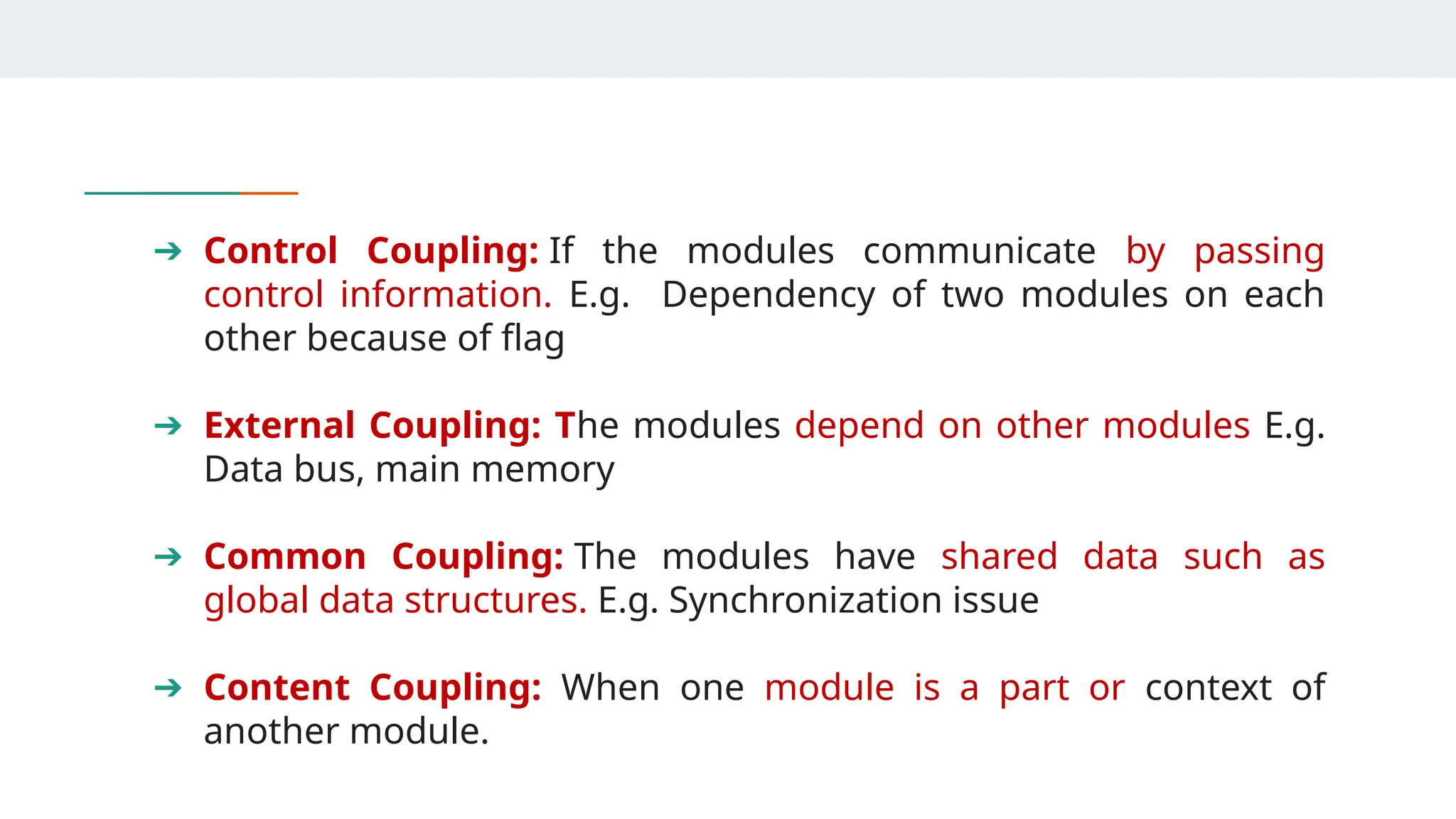 ➔ Control Coupling: If the modules communicate by passing
control information. E.g. Dependency of two modules on each
other because of flag
➔ External Coupling: The modules depend on other modules E.g.
Data bus, main memory
➔ Common Coupling: The modules have shared data such as
global data structures. E.g. Synchronization issue
➔ Content Coupling: When one module is a part or context of
another module.
 