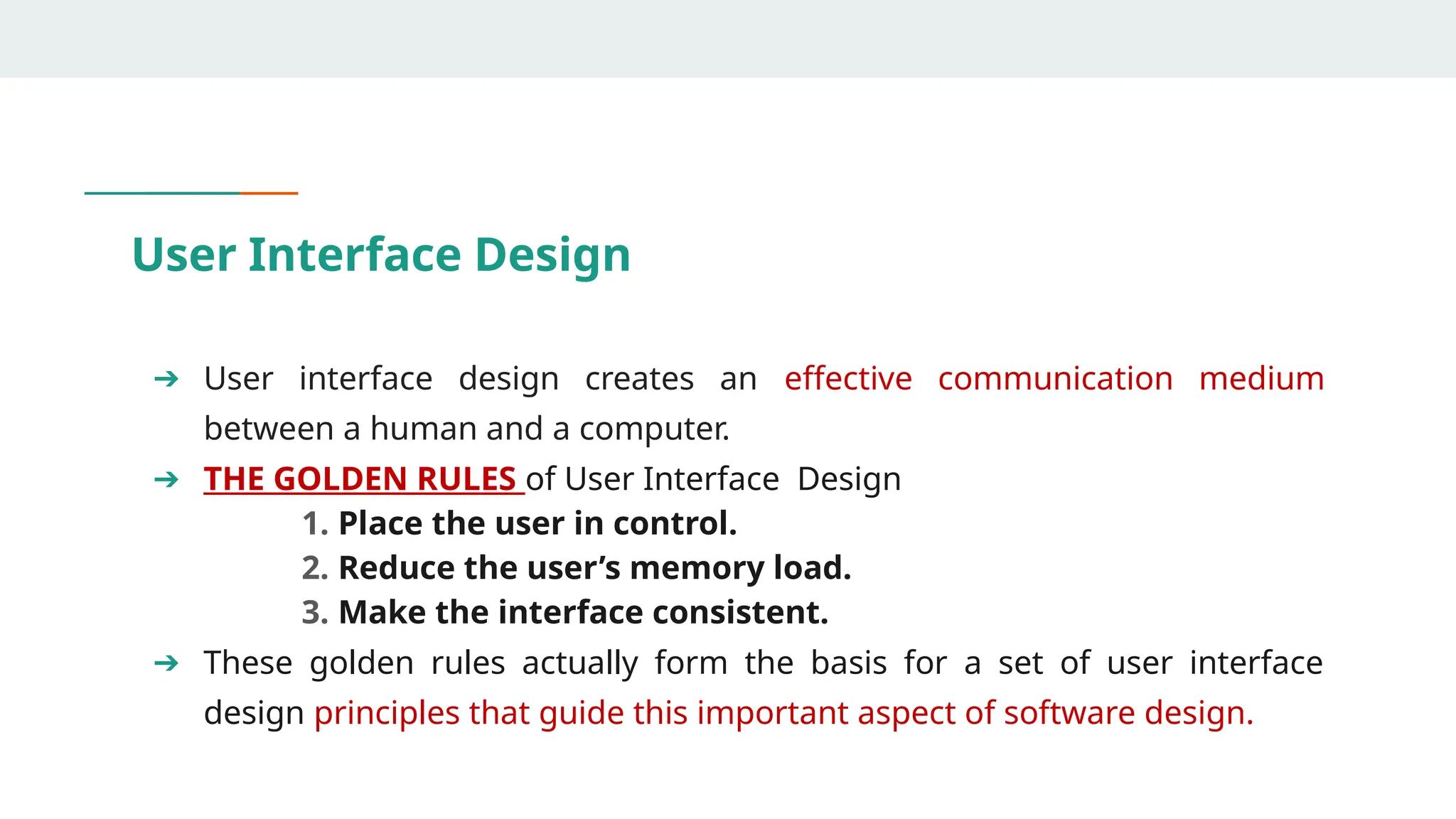 User Interface Design
➔ User interface design creates an effective communication medium
between a human and a computer.
➔ THE GOLDEN RULES of User Interface Design
1. Place the user in control.
2. Reduce the user’s memory load.
3. Make the interface consistent.
➔ These golden rules actually form the basis for a set of user interface
design principles that guide this important aspect of software design.
 