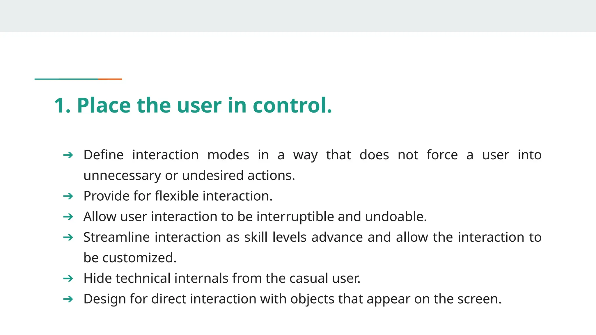 1. Place the user in control.
➔ Define interaction modes in a way that does not force a user into
unnecessary or undesired actions.
➔ Provide for flexible interaction.
➔ Allow user interaction to be interruptible and undoable.
➔ Streamline interaction as skill levels advance and allow the interaction to
be customized.
➔ Hide technical internals from the casual user.
➔ Design for direct interaction with objects that appear on the screen.
 