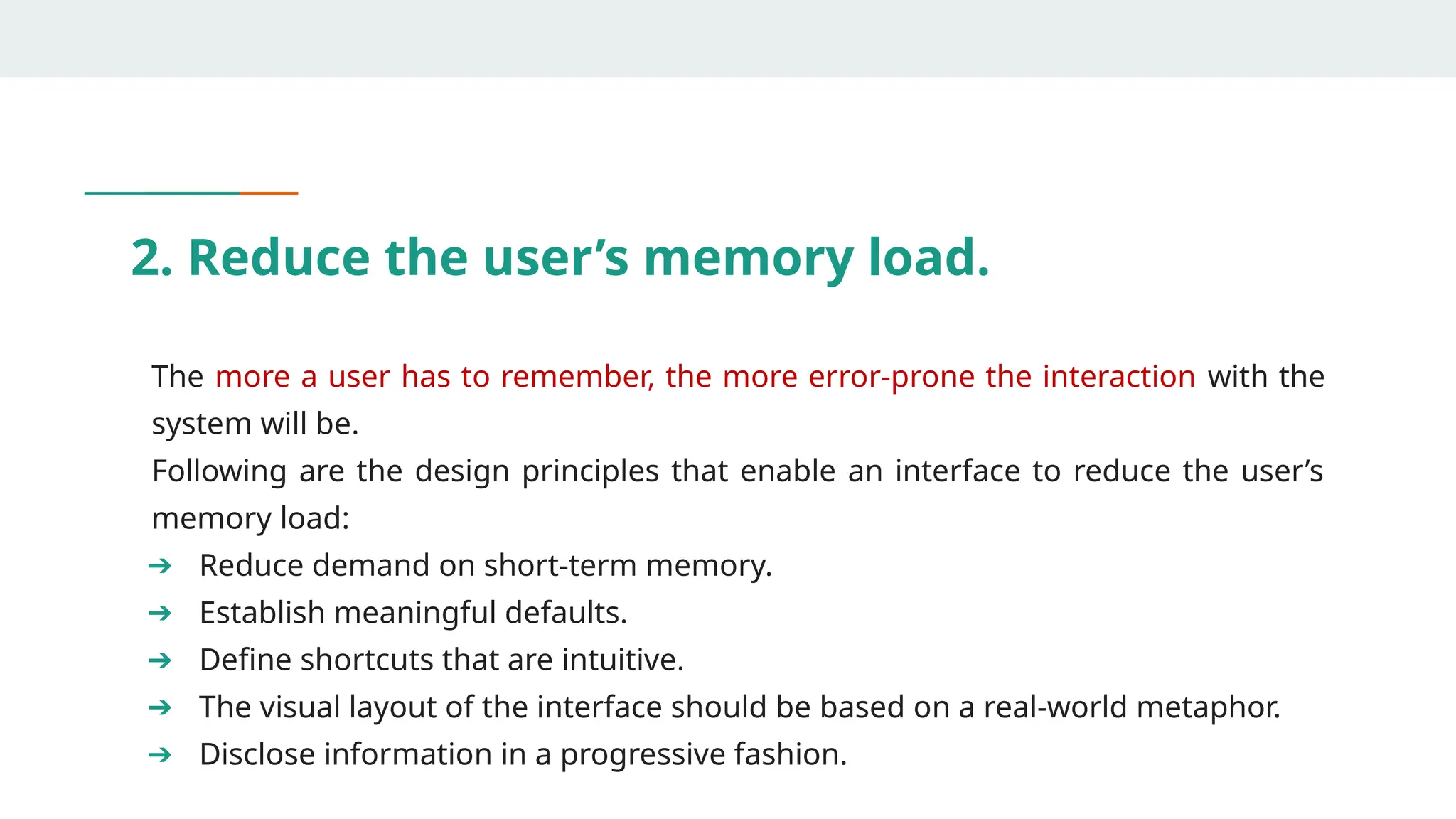 2. Reduce the user’s memory load.
The more a user has to remember, the more error-prone the interaction with the
system will be.
Following are the design principles that enable an interface to reduce the user’s
memory load:
➔ Reduce demand on short-term memory.
➔ Establish meaningful defaults.
➔ Define shortcuts that are intuitive.
➔ The visual layout of the interface should be based on a real-world metaphor.
➔ Disclose information in a progressive fashion.
 