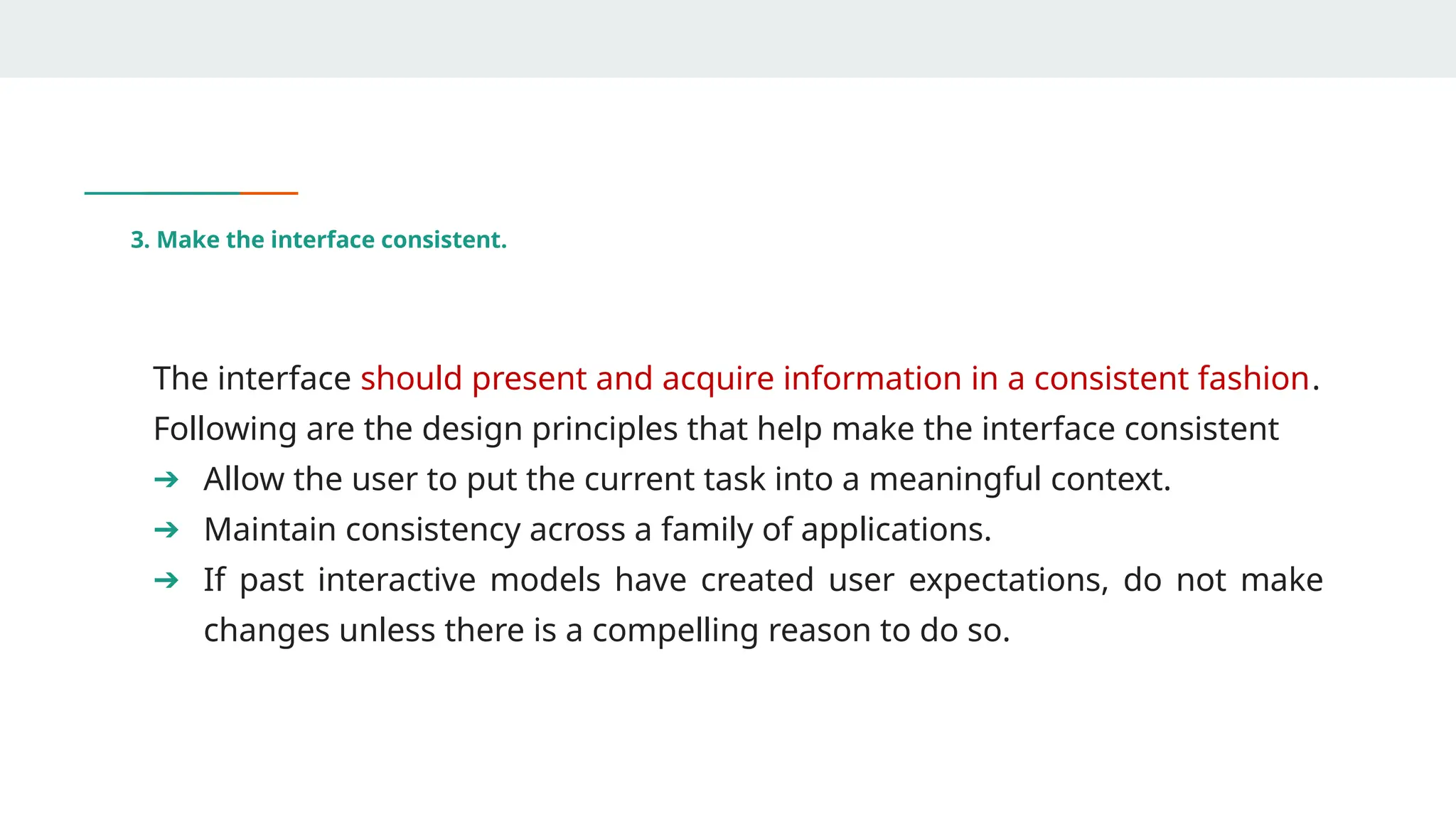 3. Make the interface consistent.
The interface should present and acquire information in a consistent fashion.
Following are the design principles that help make the interface consistent
➔ Allow the user to put the current task into a meaningful context.
➔ Maintain consistency across a family of applications.
➔ If past interactive models have created user expectations, do not make
changes unless there is a compelling reason to do so.
 