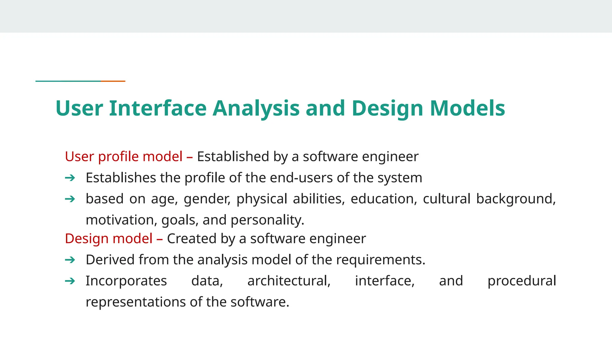 User Interface Analysis and Design Models
User profile model – Established by a software engineer
➔ Establishes the profile of the end-users of the system
➔ based on age, gender, physical abilities, education, cultural background,
motivation, goals, and personality.
Design model – Created by a software engineer
➔ Derived from the analysis model of the requirements.
➔ Incorporates data, architectural, interface, and procedural
representations of the software.
 