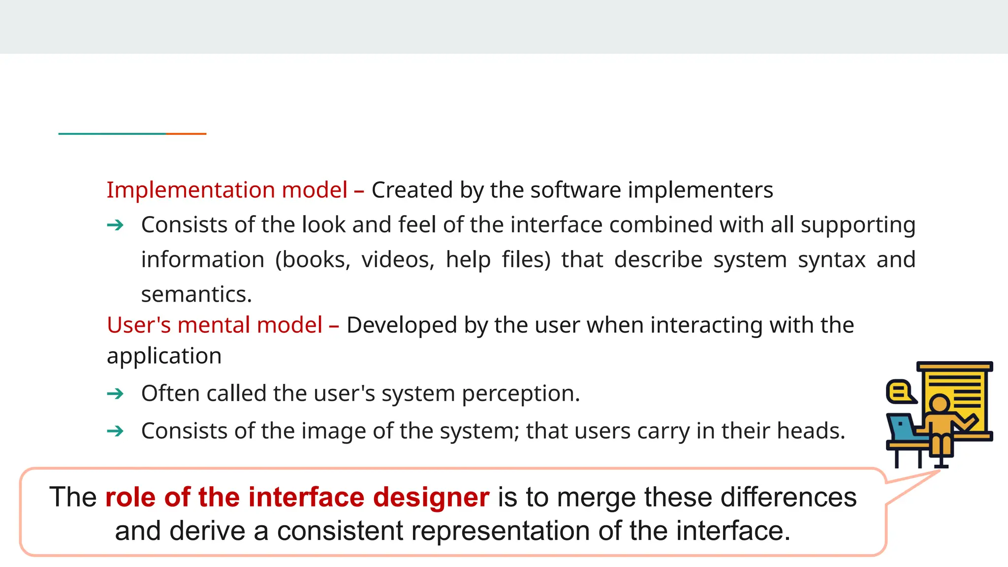 Implementation model – Created by the software implementers
➔ Consists of the look and feel of the interface combined with all supporting
information (books, videos, help files) that describe system syntax and
semantics.
User's mental model – Developed by the user when interacting with the
application
➔ Often called the user's system perception.
➔ Consists of the image of the system; that users carry in their heads.
The role of the interface designer is to merge these differences
and derive a consistent representation of the interface.
 