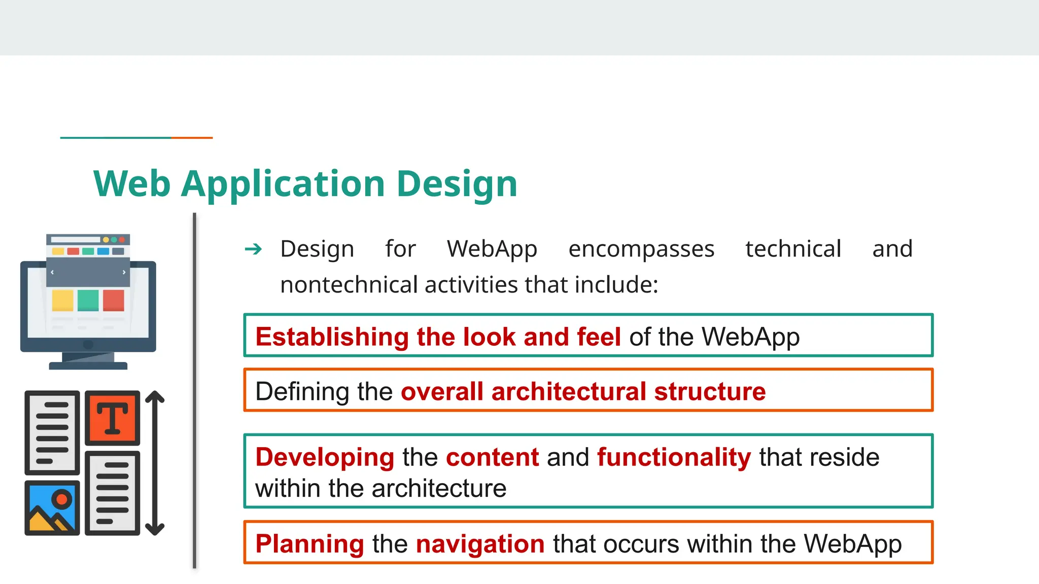 Web Application Design
➔ Design for WebApp encompasses technical and
nontechnical activities that include:
Establishing the look and feel of the WebApp
Defining the overall architectural structure
Developing the content and functionality that reside
within the architecture
Planning the navigation that occurs within the WebApp
 