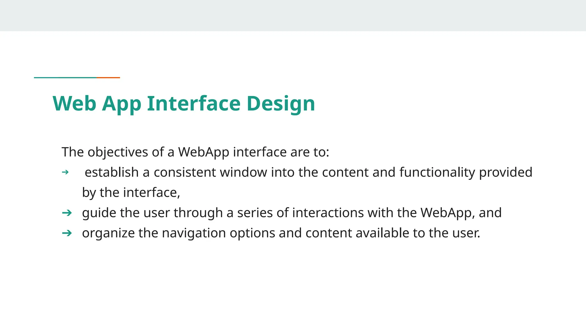 Web App Interface Design
The objectives of a WebApp interface are to:
➔ establish a consistent window into the content and functionality provided
by the interface,
➔ guide the user through a series of interactions with the WebApp, and
➔ organize the navigation options and content available to the user.
 