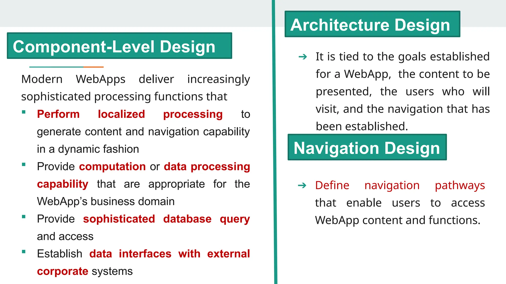 ➔ It is tied to the goals established
for a WebApp, the content to be
presented, the users who will
visit, and the navigation that has
been established.
Architecture Design
➔ Define navigation pathways
that enable users to access
WebApp content and functions.
Navigation Design
Component-Level Design
Modern WebApps deliver increasingly
sophisticated processing functions that
 Perform localized processing to
generate content and navigation capability
in a dynamic fashion
 Provide computation or data processing
capability that are appropriate for the
WebApp’s business domain
 Provide sophisticated database query
and access
 Establish data interfaces with external
corporate systems
 