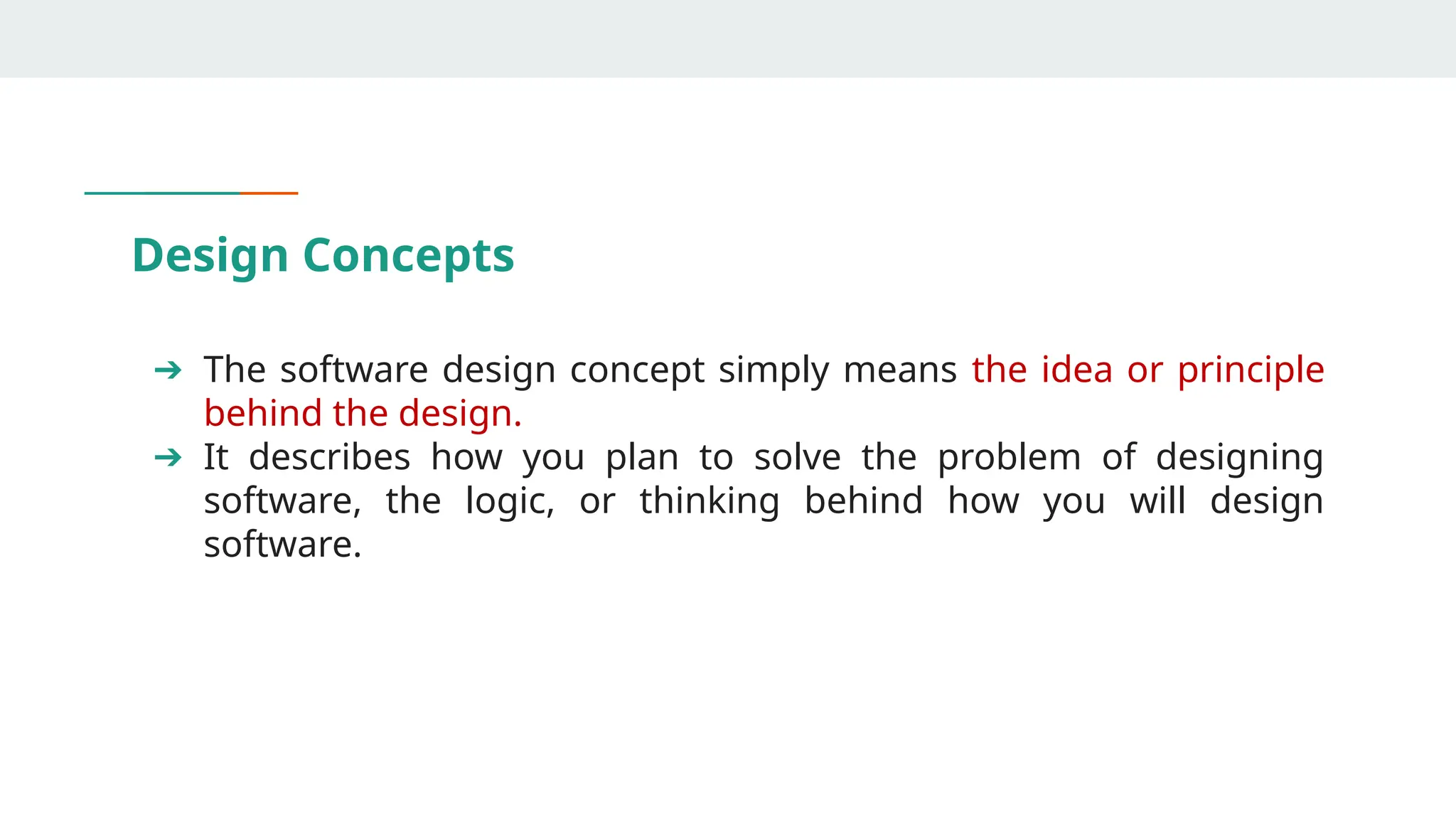 Design Concepts
➔ The software design concept simply means the idea or principle
behind the design.
➔ It describes how you plan to solve the problem of designing
software, the logic, or thinking behind how you will design
software.
 