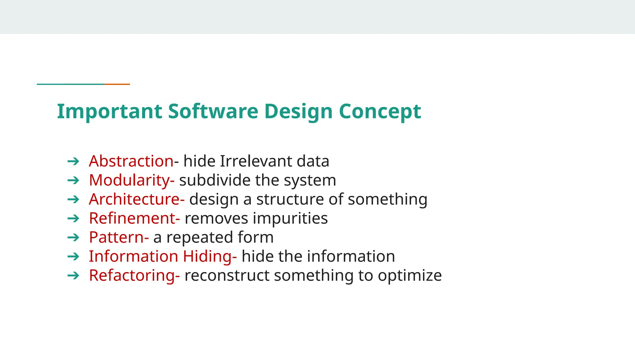 Important Software Design Concept
➔ Abstraction- hide Irrelevant data
➔ Modularity- subdivide the system
➔ Architecture- design a structure of something
➔ Refinement- removes impurities
➔ Pattern- a repeated form
➔ Information Hiding- hide the information
➔ Refactoring- reconstruct something to optimize
 