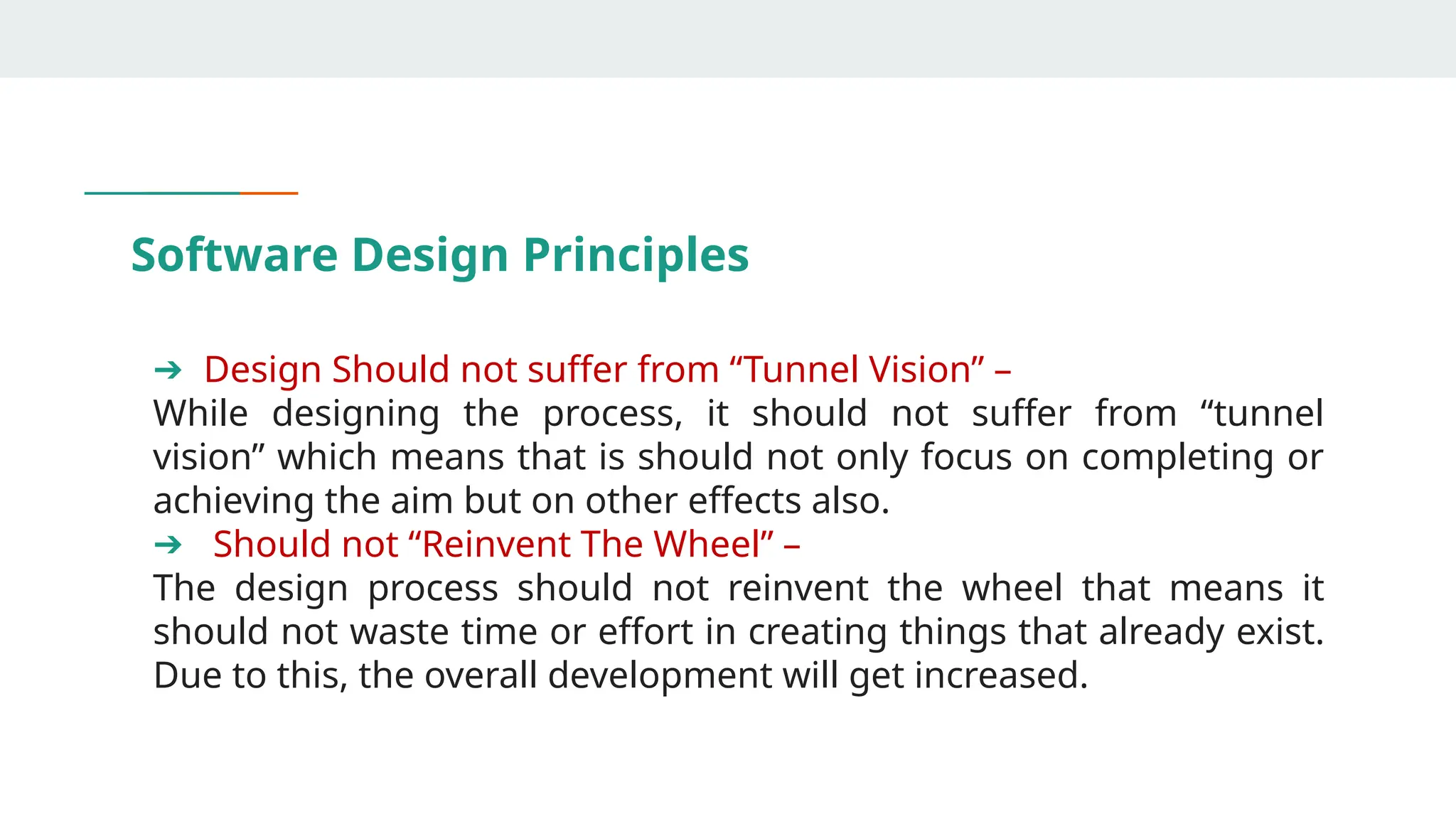 Software Design Principles
➔ Design Should not suffer from “Tunnel Vision” –
While designing the process, it should not suffer from “tunnel
vision” which means that is should not only focus on completing or
achieving the aim but on other effects also.
➔ Should not “Reinvent The Wheel” –
The design process should not reinvent the wheel that means it
should not waste time or effort in creating things that already exist.
Due to this, the overall development will get increased.
 