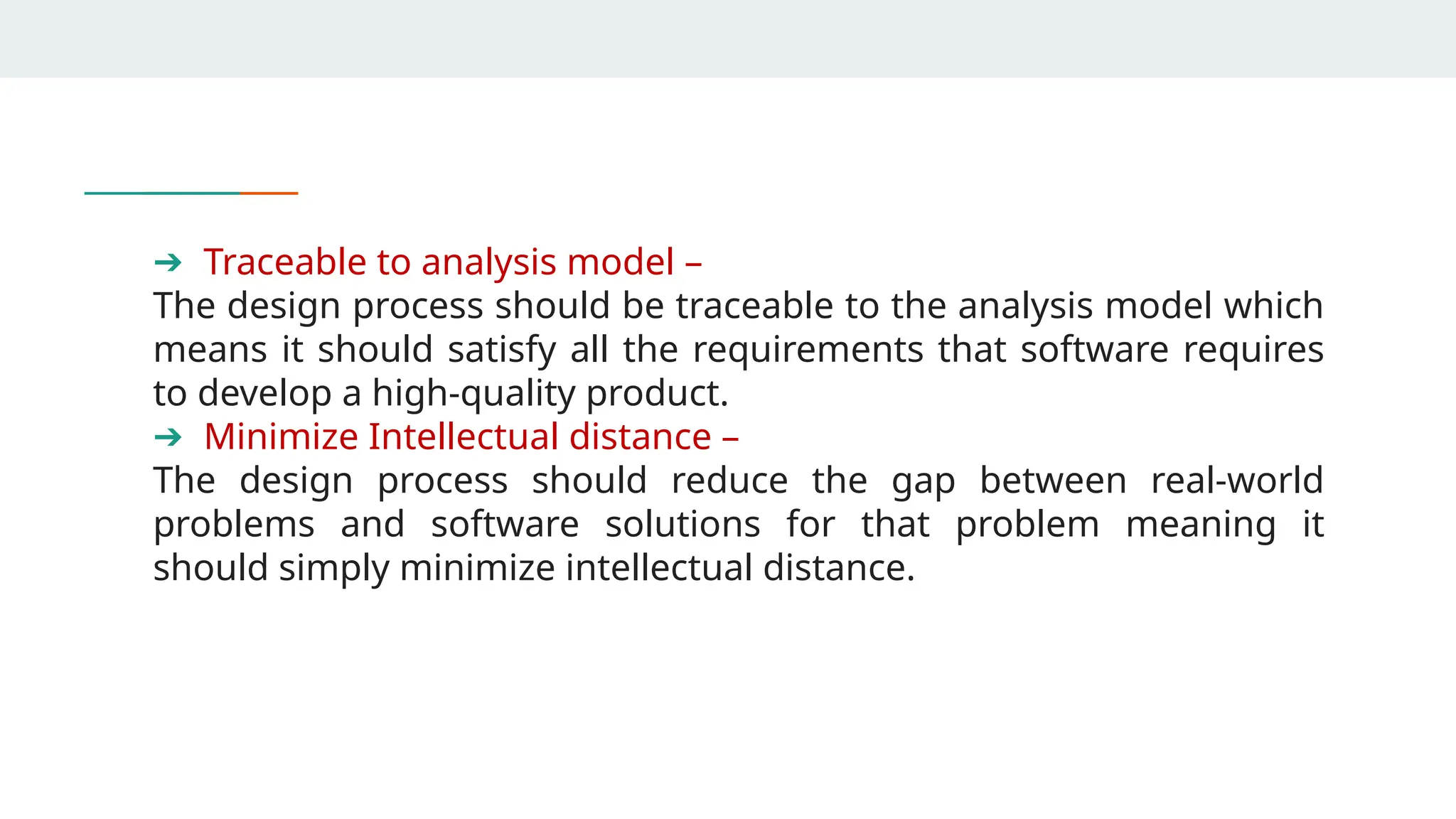 ➔ Traceable to analysis model –
The design process should be traceable to the analysis model which
means it should satisfy all the requirements that software requires
to develop a high-quality product.
➔ Minimize Intellectual distance –
The design process should reduce the gap between real-world
problems and software solutions for that problem meaning it
should simply minimize intellectual distance.
 