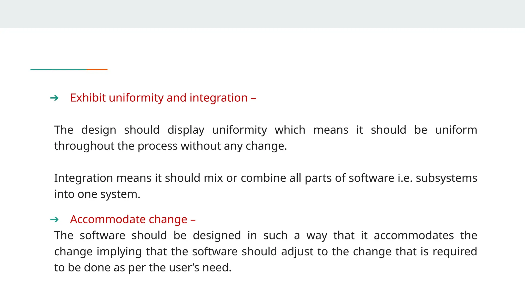 ➔ Exhibit uniformity and integration –
The design should display uniformity which means it should be uniform
throughout the process without any change.
Integration means it should mix or combine all parts of software i.e. subsystems
into one system.
➔ Accommodate change –
The software should be designed in such a way that it accommodates the
change implying that the software should adjust to the change that is required
to be done as per the user’s need.
 