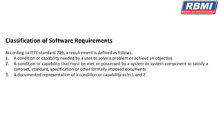 Classification of Software Requirements
According to IEEE standard 729, a requirement is defined as follows:
1. A condition or capability needed by a user to solve a problem or achieve an objective
2. A condition or capability that must be met or possessed by a system or system component to satisfy a
contract, standard, specification or other formally imposed documents
3. A documented representation of a condition or capability as in 1 and 2.
 