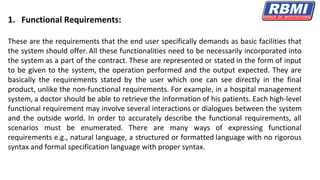 1. Functional Requirements:
These are the requirements that the end user specifically demands as basic facilities that
the system should offer.All these functionalities need to be necessarily incorporated into
the system as a part of the contract. These are represented or stated in the form of input
to be given to the system, the operation performed and the output expected. They are
basically the requirements stated by the user which one can see directly in the final
product, unlike the non-functional requirements. For example, in a hospital management
system, a doctor should be able to retrieve the information of his patients. Each high-level
functional requirement may involve several interactions or dialogues between the system
and the outside world. In order to accurately describe the functional requirements, all
scenarios must be enumerated. There are many ways of expressing functional
requirements e.g., natural language, a structured or formatted language with no rigorous
syntax and formal specification language with proper syntax.
 