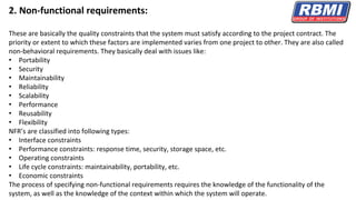 2. Non-functional requirements:
These are basically the quality constraints that the system must satisfy according to the project contract. The
priority or extent to which these factors are implemented varies from one project to other. They are also called
non-behavioral requirements. They basically deal with issues like:
• Portability
• Security
• Maintainability
• Reliability
• Scalability
• Performance
• Reusability
• Flexibility
NFR’s are classified into following types:
• Interface constraints
• Performance constraints: response time, security, storage space, etc.
• Operating constraints
• Life cycle constraints: maintainability, portability, etc.
• Economic constraints
The process of specifying non-functional requirements requires the knowledge of the functionality of the
system, as well as the knowledge of the context within which the system will operate.
 
