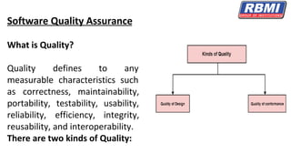 Software Quality Assurance
What is Quality?
Quality defines to any
measurable characteristics such
as correctness, maintainability,
portability, testability, usability,
reliability, efficiency, integrity,
reusability, and interoperability.
There are two kinds of Quality:
 