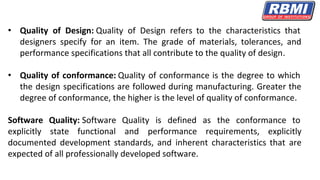 • Quality of Design: Quality of Design refers to the characteristics that
designers specify for an item. The grade of materials, tolerances, and
performance specifications that all contribute to the quality of design.
• Quality of conformance: Quality of conformance is the degree to which
the design specifications are followed during manufacturing. Greater the
degree of conformance, the higher is the level of quality of conformance.
Software Quality: Software Quality is defined as the conformance to
explicitly state functional and performance requirements, explicitly
documented development standards, and inherent characteristics that are
expected of all professionally developed software.
 