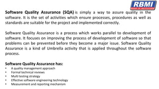 Software Quality Assurance (SQA) is simply a way to assure quality in the
software. It is the set of activities which ensure processes, procedures as well as
standards are suitable for the project and implemented correctly.
Software Quality Assurance is a process which works parallel to development of
software. It focuses on improving the process of development of software so that
problems can be prevented before they become a major issue. Software Quality
Assurance is a kind of Umbrella activity that is applied throughout the software
process.
Software Quality Assurance has:
• A quality management approach
• Formal technical reviews
• Multi testing strategy
• Effective software engineering technology
• Measurement and reporting mechanism
 