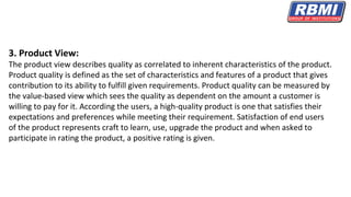 3. Product View:
The product view describes quality as correlated to inherent characteristics of the product.
Product quality is defined as the set of characteristics and features of a product that gives
contribution to its ability to fulfill given requirements. Product quality can be measured by
the value-based view which sees the quality as dependent on the amount a customer is
willing to pay for it. According the users, a high-quality product is one that satisfies their
expectations and preferences while meeting their requirement. Satisfaction of end users
of the product represents craft to learn, use, upgrade the product and when asked to
participate in rating the product, a positive rating is given.
 