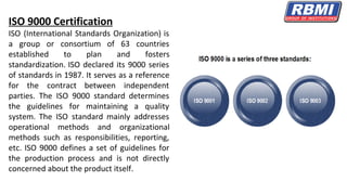 ISO 9000 Certification
ISO (International Standards Organization) is
a group or consortium of 63 countries
established to plan and fosters
standardization. ISO declared its 9000 series
of standards in 1987. It serves as a reference
for the contract between independent
parties. The ISO 9000 standard determines
the guidelines for maintaining a quality
system. The ISO standard mainly addresses
operational methods and organizational
methods such as responsibilities, reporting,
etc. ISO 9000 defines a set of guidelines for
the production process and is not directly
concerned about the product itself.
 