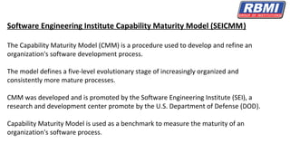 Software Engineering Institute Capability Maturity Model (SEICMM)
The Capability Maturity Model (CMM) is a procedure used to develop and refine an
organization's software development process.
The model defines a five-level evolutionary stage of increasingly organized and
consistently more mature processes.
CMM was developed and is promoted by the Software Engineering Institute (SEI), a
research and development center promote by the U.S. Department of Defense (DOD).
Capability Maturity Model is used as a benchmark to measure the maturity of an
organization's software process.
 