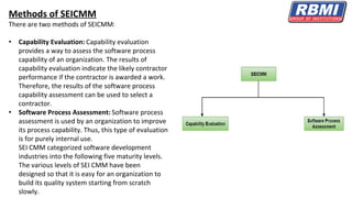 Methods of SEICMM
There are two methods of SEICMM:
• Capability Evaluation: Capability evaluation
provides a way to assess the software process
capability of an organization. The results of
capability evaluation indicate the likely contractor
performance if the contractor is awarded a work.
Therefore, the results of the software process
capability assessment can be used to select a
contractor.
• Software Process Assessment: Software process
assessment is used by an organization to improve
its process capability. Thus, this type of evaluation
is for purely internal use.
SEI CMM categorized software development
industries into the following five maturity levels.
The various levels of SEI CMM have been
designed so that it is easy for an organization to
build its quality system starting from scratch
slowly.
 